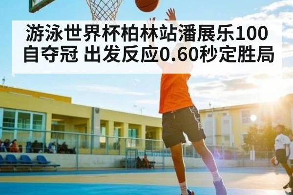 游泳世界杯柏林站潘展乐100自夺冠 出发反应0.60秒定胜局