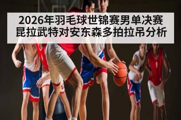 2026年羽毛球世锦赛男单决赛昆拉武特对安东森多拍拉吊分析